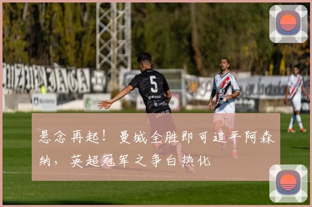 悬念再起！曼城全胜即可追平阿森纳，英超冠军之争白热化