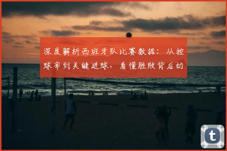 深度解析西班牙队比赛数据：从控球率到关键进球，看懂胜败背后的真实逻辑