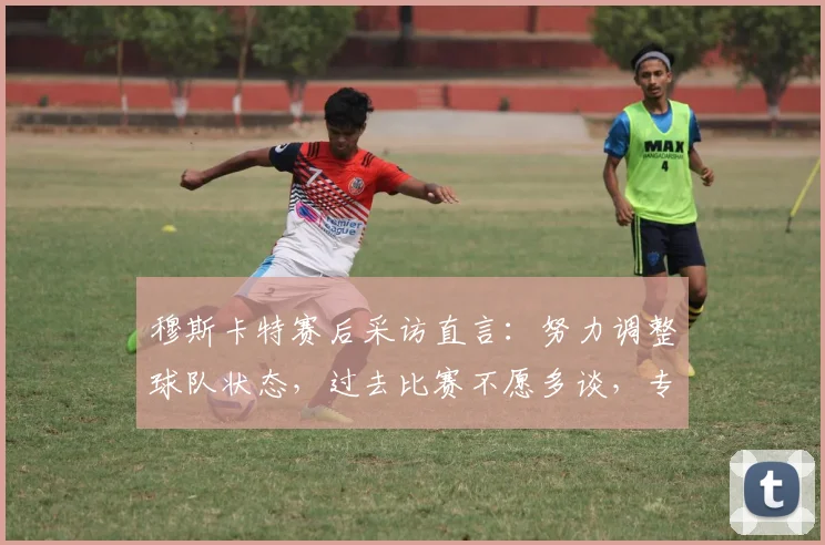 穆斯卡特赛后采访直言：努力调整球队状态，过去比赛不愿多谈，专注未来备战