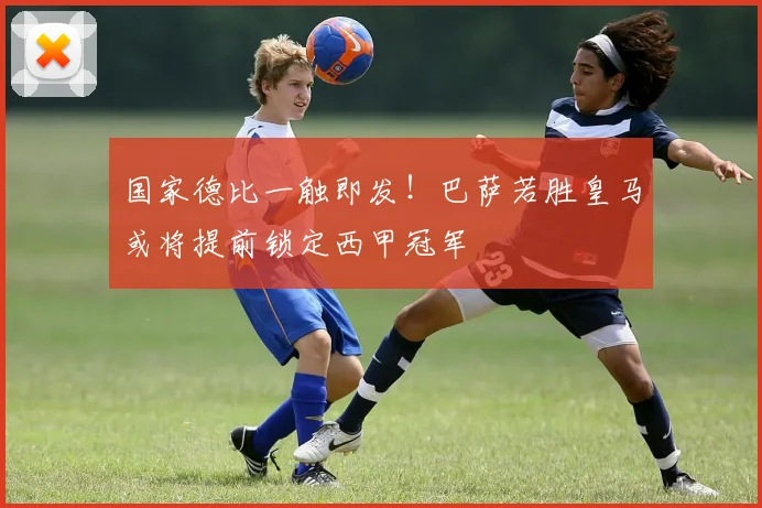 国家德比一触即发！巴萨若胜皇马或将提前锁定西甲冠军