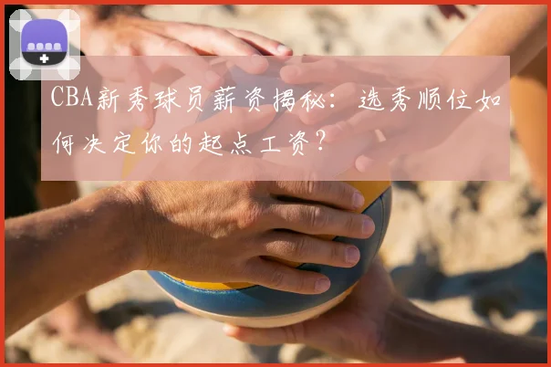 CBA新秀球员薪资揭秘：选秀顺位如何决定你的起点工资？