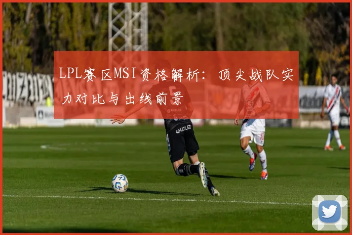 LPL赛区MSI资格解析：顶尖战队实力对比与出线前景
