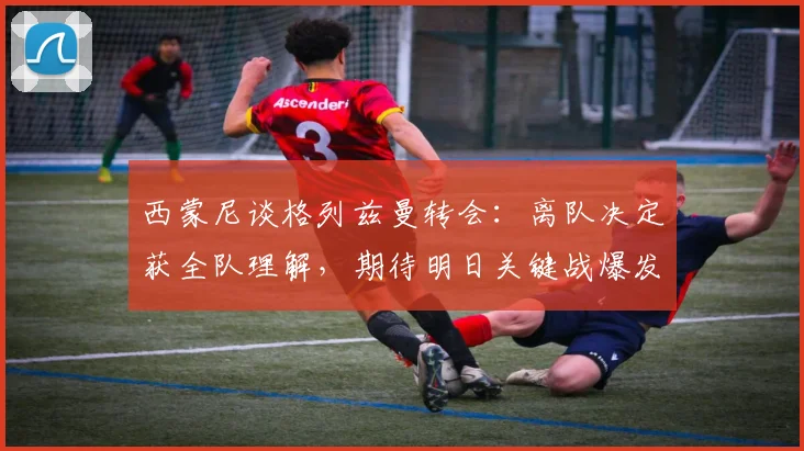 西蒙尼谈格列兹曼转会：离队决定获全队理解，期待明日关键战爆发
