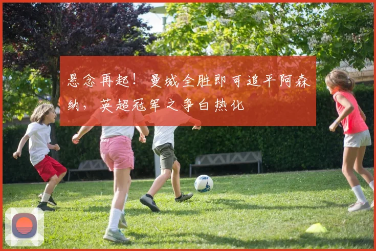 悬念再起！曼城全胜即可追平阿森纳，英超冠军之争白热化