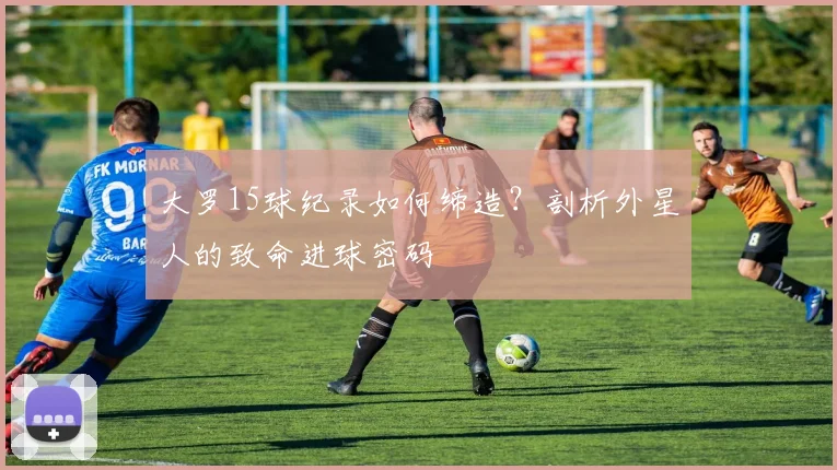 大罗15球纪录如何缔造？剖析外星人的致命进球密码