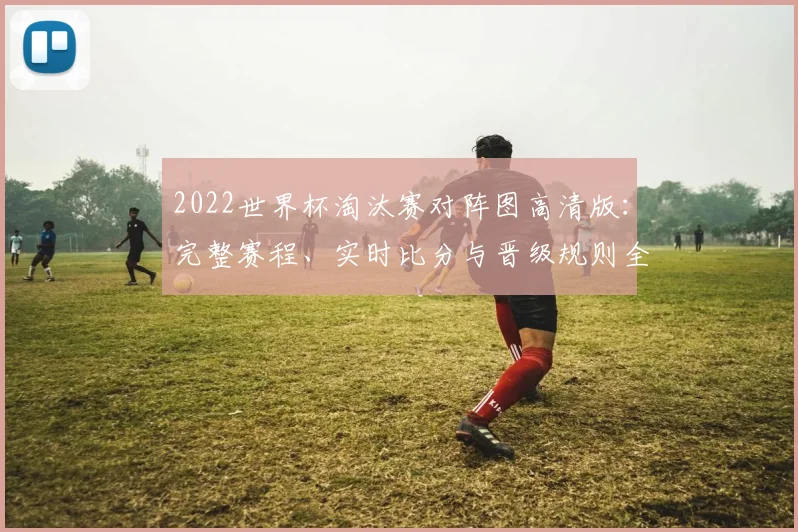 2022世界杯淘汰赛对阵图高清版：完整赛程、实时比分与晋级规则全解析