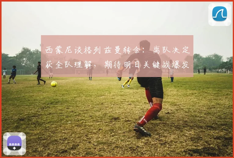 西蒙尼谈格列兹曼转会：离队决定获全队理解，期待明日关键战爆发