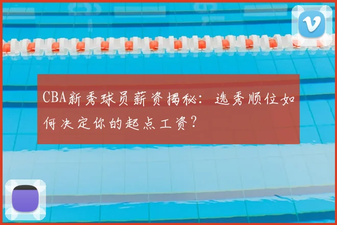 CBA新秀球员薪资揭秘：选秀顺位如何决定你的起点工资？