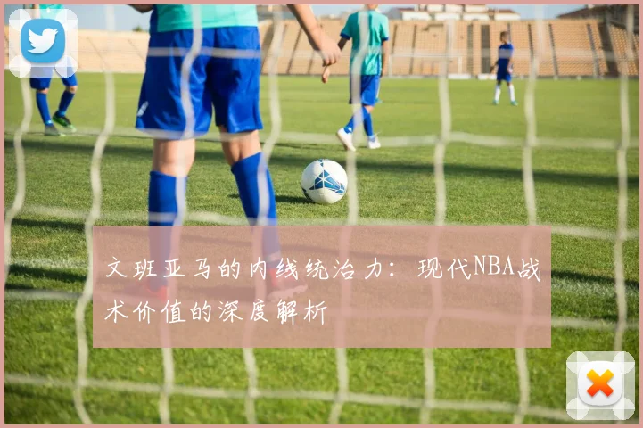 文班亚马的内线统治力：现代NBA战术价值的深度解析